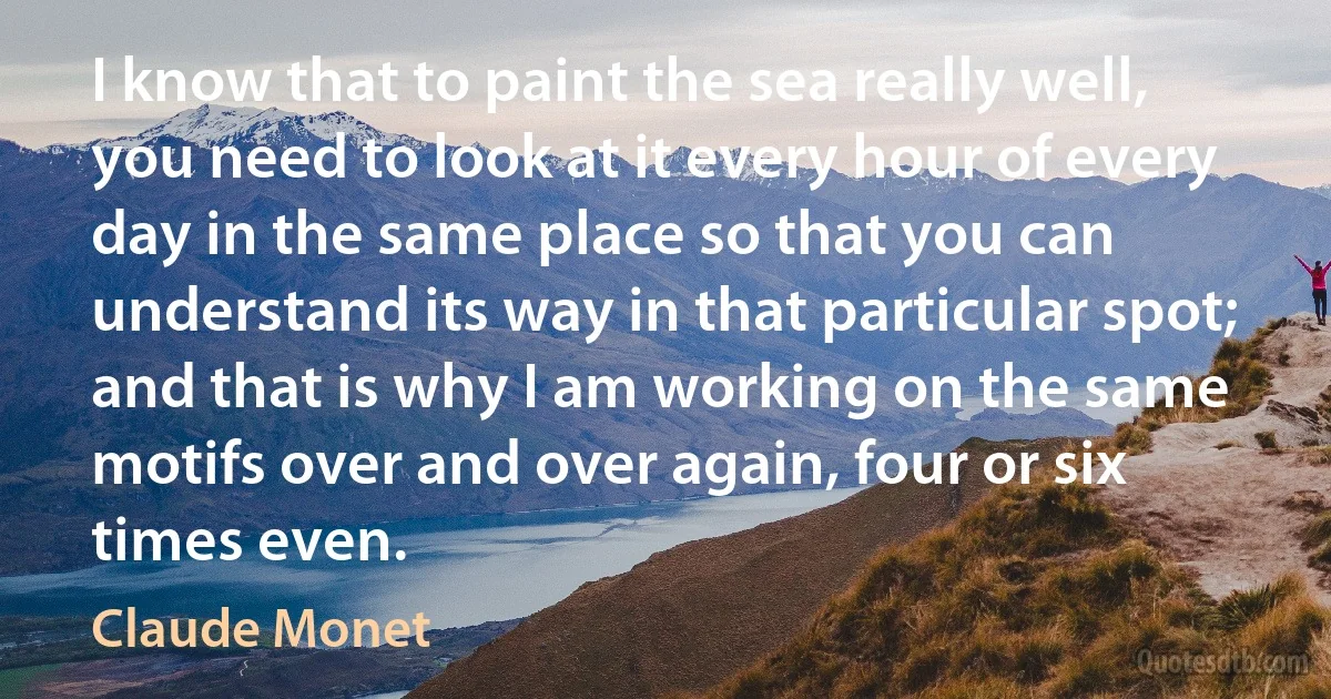 I know that to paint the sea really well, you need to look at it every hour of every day in the same place so that you can understand its way in that particular spot; and that is why I am working on the same motifs over and over again, four or six times even. (Claude Monet)