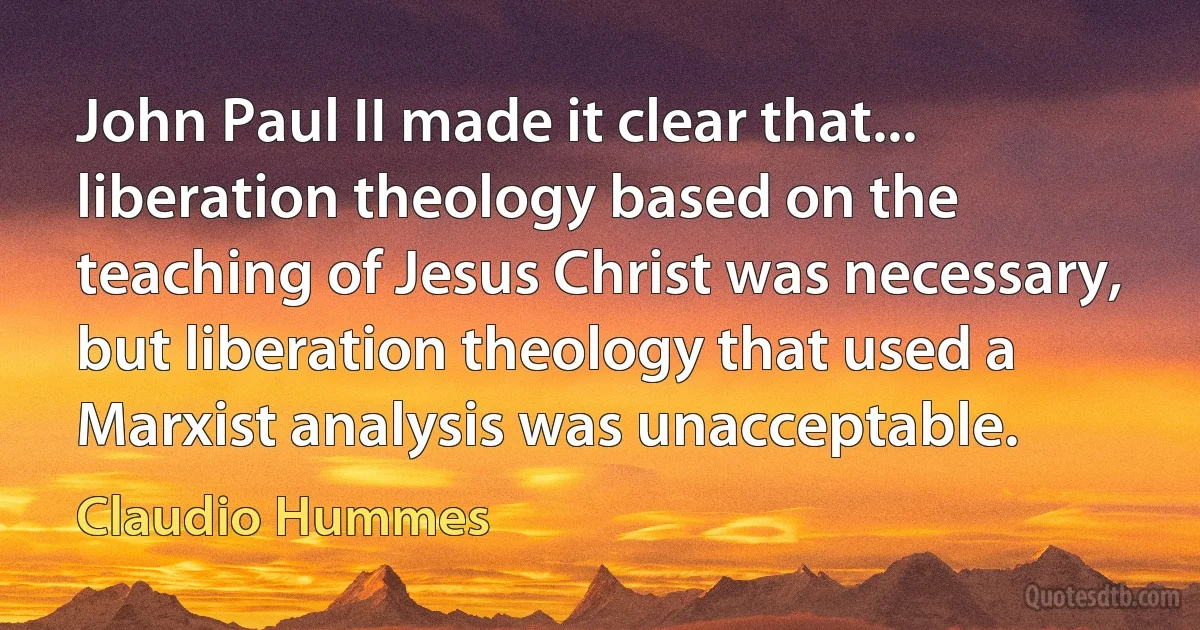 John Paul II made it clear that... liberation theology based on the teaching of Jesus Christ was necessary, but liberation theology that used a Marxist analysis was unacceptable. (Claudio Hummes)