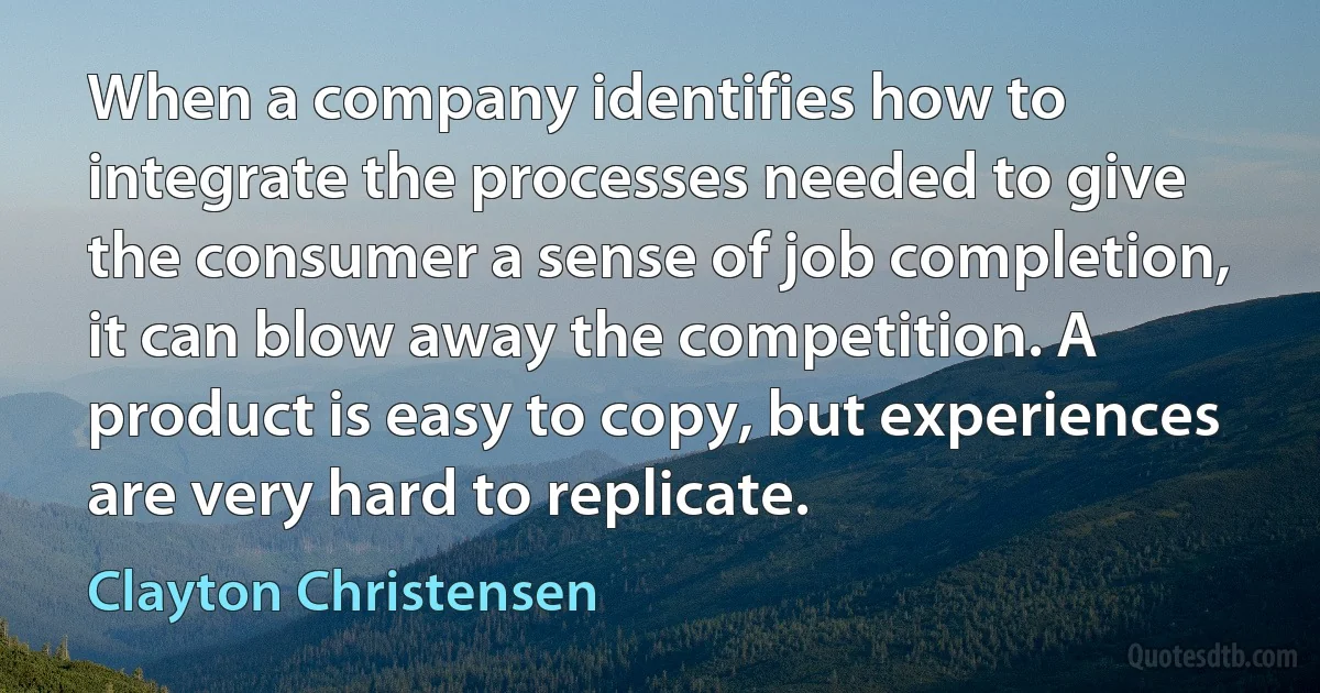 When a company identifies how to integrate the processes needed to give the consumer a sense of job completion, it can blow away the competition. A product is easy to copy, but experiences are very hard to replicate. (Clayton Christensen)