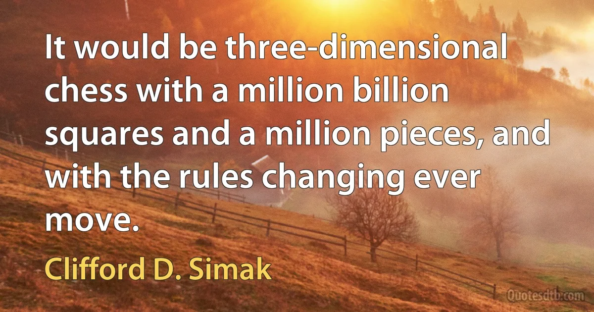 It would be three-dimensional chess with a million billion squares and a million pieces, and with the rules changing ever move. (Clifford D. Simak)