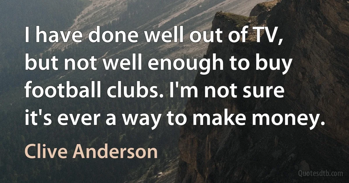 I have done well out of TV, but not well enough to buy football clubs. I'm not sure it's ever a way to make money. (Clive Anderson)