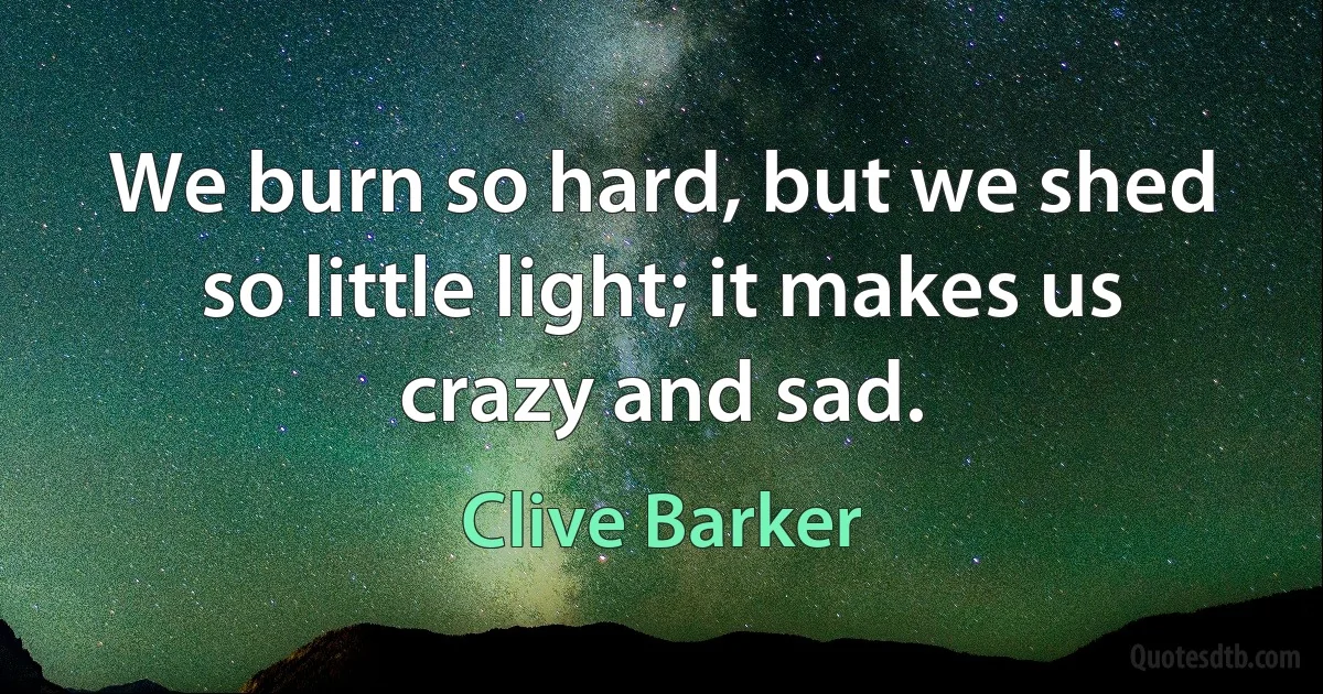 We burn so hard, but we shed so little light; it makes us crazy and sad. (Clive Barker)