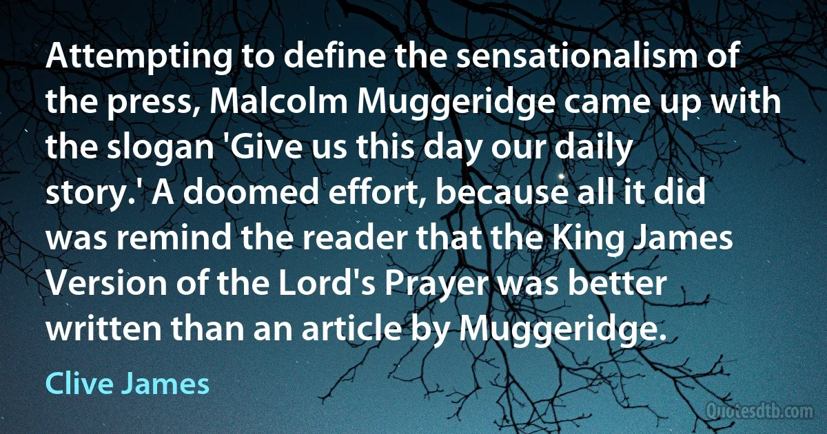 Attempting to define the sensationalism of the press, Malcolm Muggeridge came up with the slogan 'Give us this day our daily story.' A doomed effort, because all it did was remind the reader that the King James Version of the Lord's Prayer was better written than an article by Muggeridge. (Clive James)