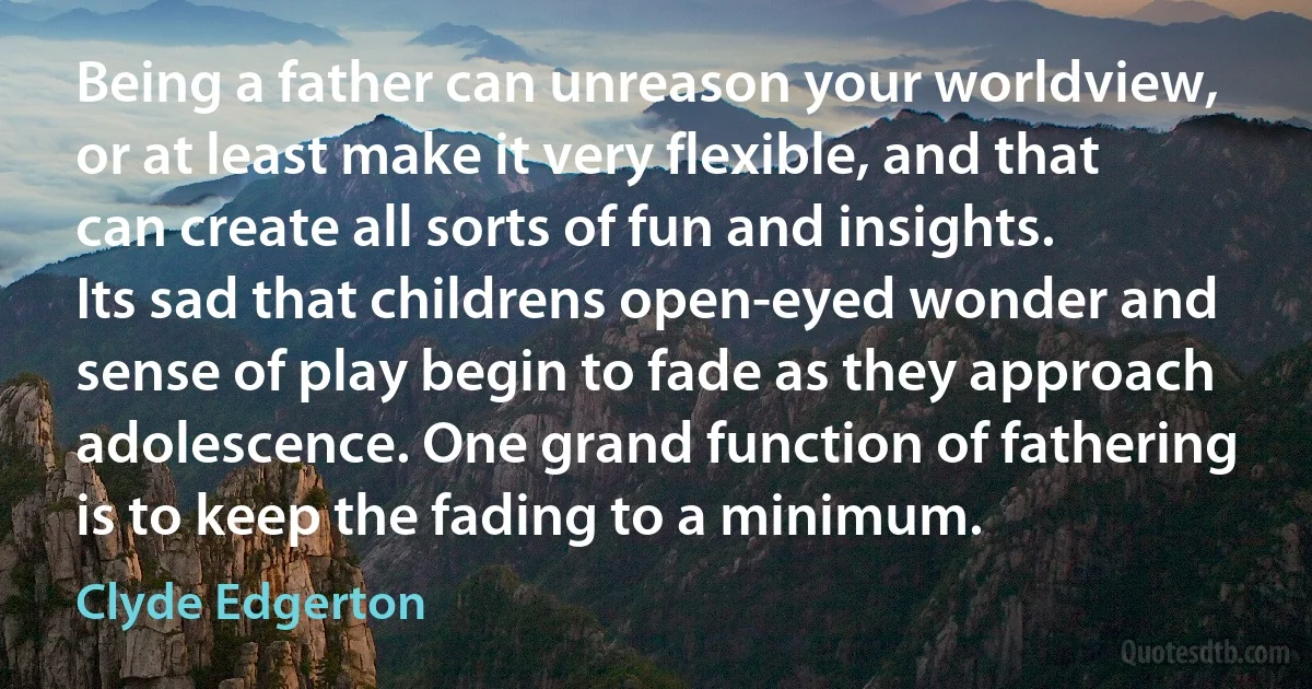 Being a father can unreason your worldview, or at least make it very flexible, and that can create all sorts of fun and insights. Its sad that childrens open-eyed wonder and sense of play begin to fade as they approach adolescence. One grand function of fathering is to keep the fading to a minimum. (Clyde Edgerton)