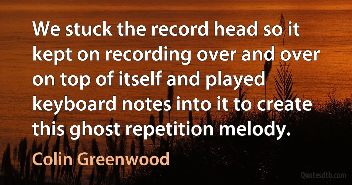 We stuck the record head so it kept on recording over and over on top of itself and played keyboard notes into it to create this ghost repetition melody. (Colin Greenwood)