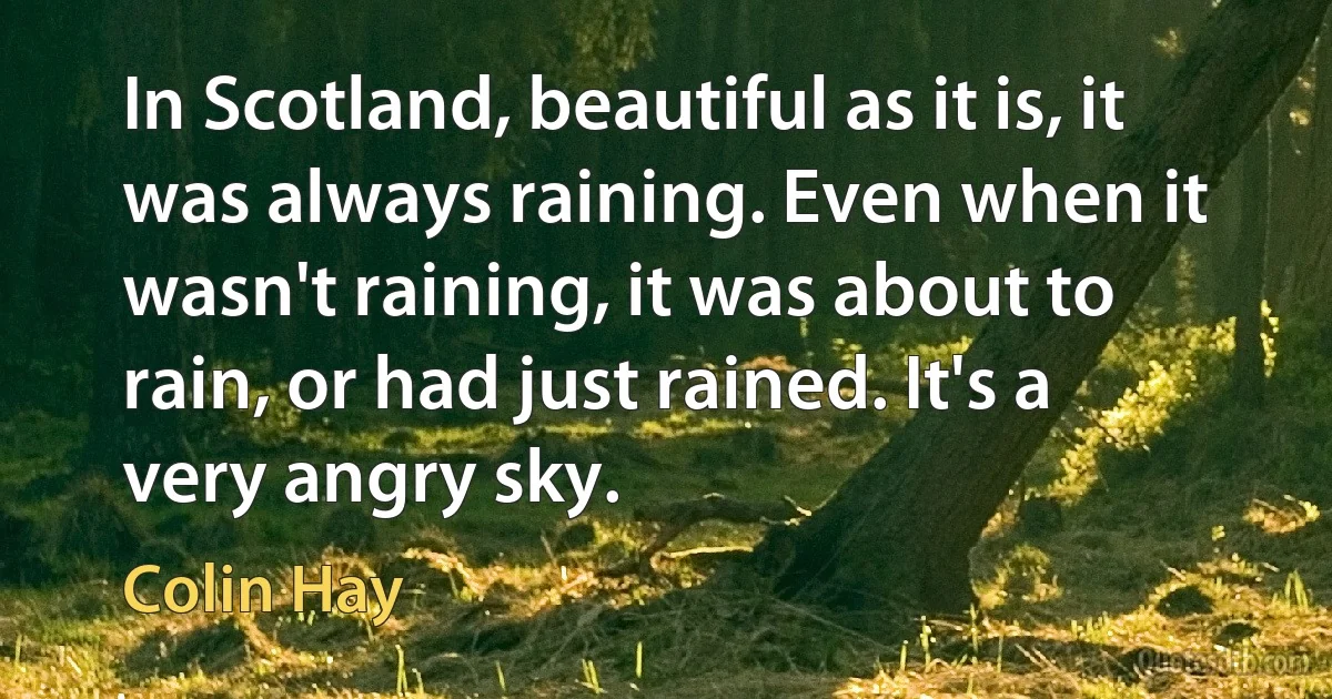 In Scotland, beautiful as it is, it was always raining. Even when it wasn't raining, it was about to rain, or had just rained. It's a very angry sky. (Colin Hay)