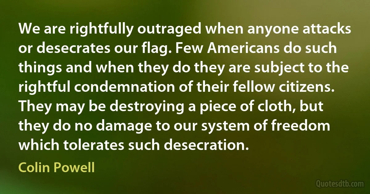 We are rightfully outraged when anyone attacks or desecrates our flag. Few Americans do such things and when they do they are subject to the rightful condemnation of their fellow citizens. They may be destroying a piece of cloth, but they do no damage to our system of freedom which tolerates such desecration. (Colin Powell)