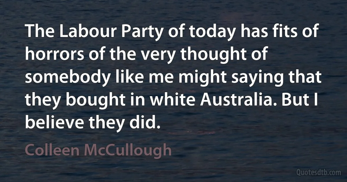 The Labour Party of today has fits of horrors of the very thought of somebody like me might saying that they bought in white Australia. But I believe they did. (Colleen McCullough)