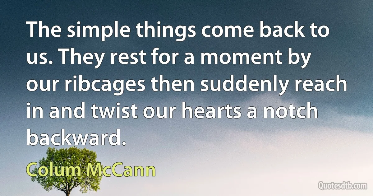 The simple things come back to us. They rest for a moment by our ribcages then suddenly reach in and twist our hearts a notch backward. (Colum McCann)