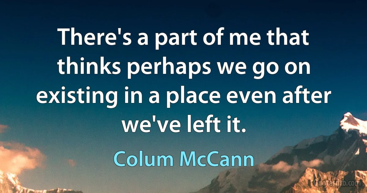 There's a part of me that thinks perhaps we go on existing in a place even after we've left it. (Colum McCann)