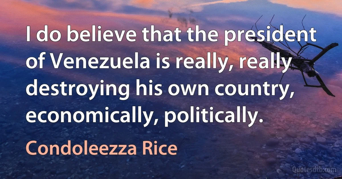 I do believe that the president of Venezuela is really, really destroying his own country, economically, politically. (Condoleezza Rice)