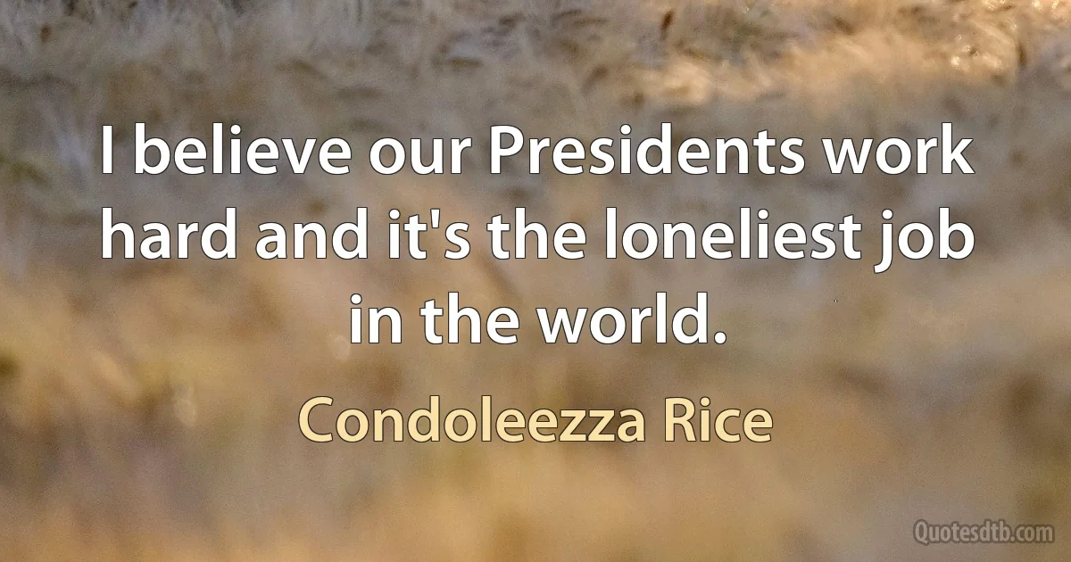 I believe our Presidents work hard and it's the loneliest job in the world. (Condoleezza Rice)