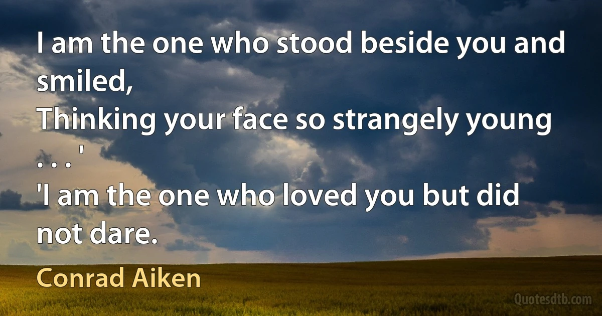 I am the one who stood beside you and smiled,
Thinking your face so strangely young . . . '
'I am the one who loved you but did not dare. (Conrad Aiken)