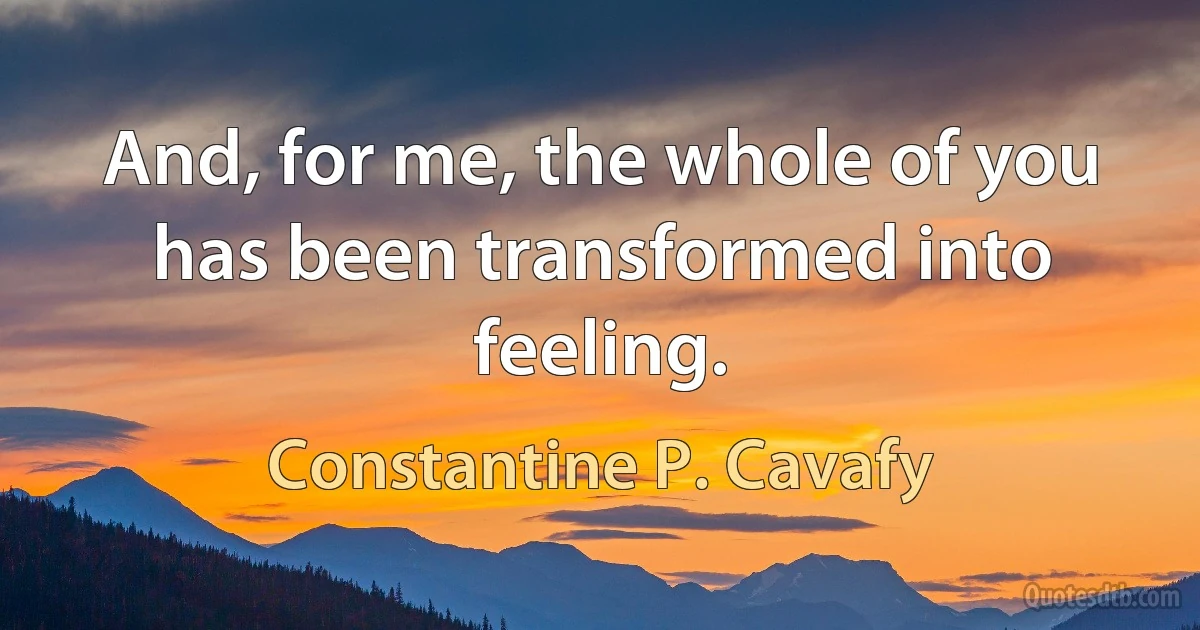 And, for me, the whole of you has been transformed into feeling. (Constantine P. Cavafy)