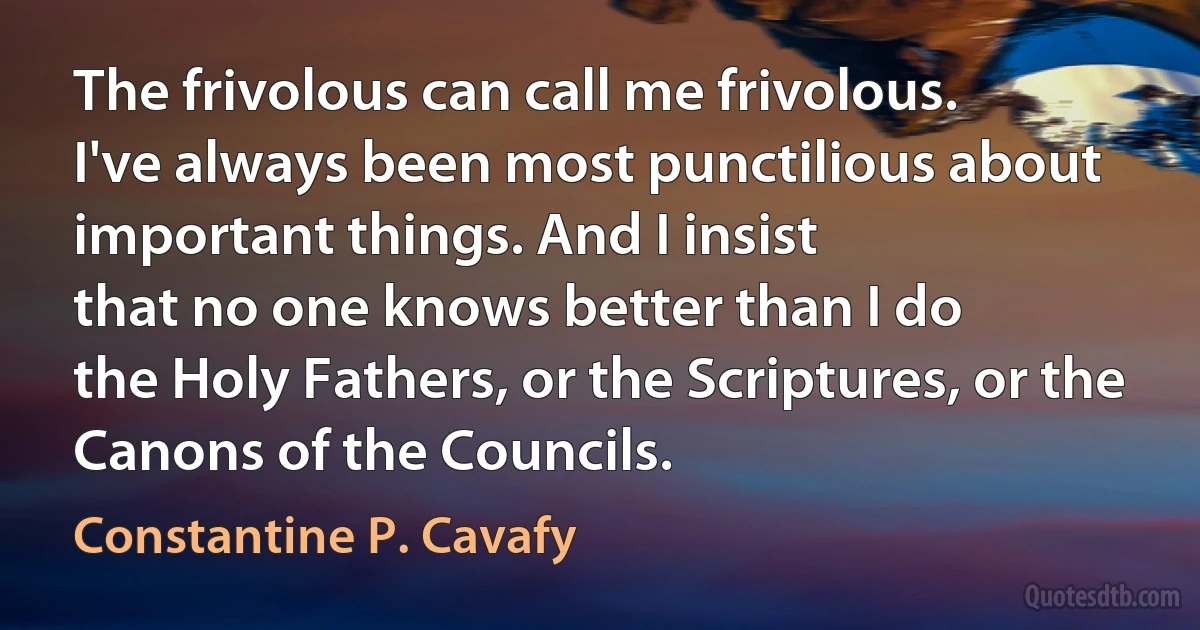 The frivolous can call me frivolous.
I've always been most punctilious about
important things. And I insist
that no one knows better than I do
the Holy Fathers, or the Scriptures, or the Canons of the Councils. (Constantine P. Cavafy)