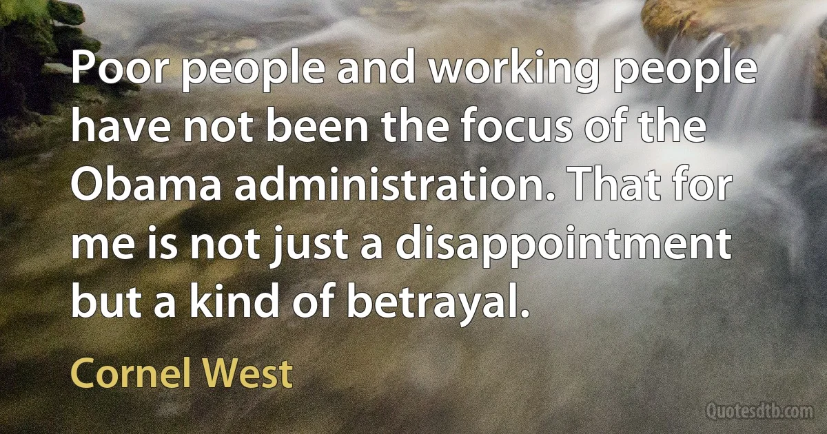 Poor people and working people have not been the focus of the Obama administration. That for me is not just a disappointment but a kind of betrayal. (Cornel West)