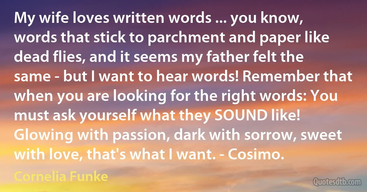 My wife loves written words ... you know, words that stick to parchment and paper like dead flies, and it seems my father felt the same - but I want to hear words! Remember that when you are looking for the right words: You must ask yourself what they SOUND like! Glowing with passion, dark with sorrow, sweet with love, that's what I want. - Cosimo. (Cornelia Funke)