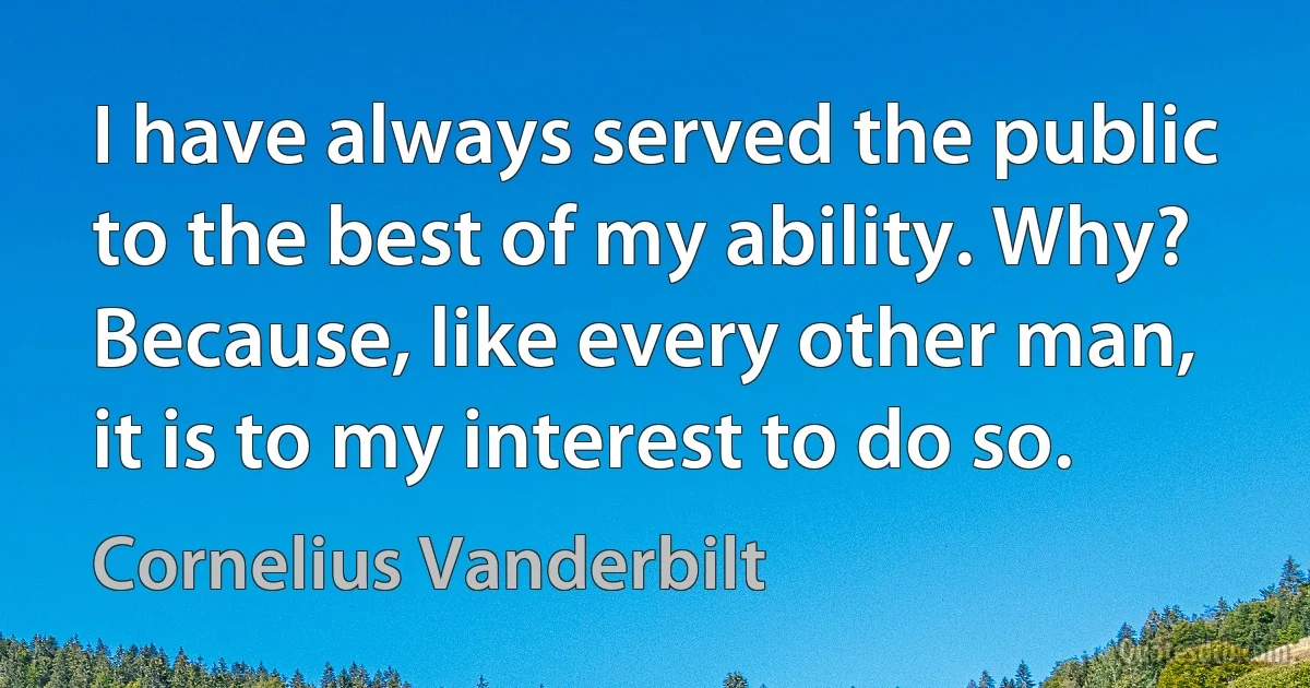 I have always served the public to the best of my ability. Why? Because, like every other man, it is to my interest to do so. (Cornelius Vanderbilt)