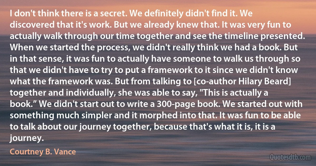 I don't think there is a secret. We definitely didn't find it. We discovered that it's work. But we already knew that. It was very fun to actually walk through our time together and see the timeline presented. When we started the process, we didn't really think we had a book. But in that sense, it was fun to actually have someone to walk us through so that we didn't have to try to put a framework to it since we didn't know what the framework was. But from talking to [co-author Hilary Beard] together and individually, she was able to say, "This is actually a book.” We didn't start out to write a 300-page book. We started out with something much simpler and it morphed into that. It was fun to be able to talk about our journey together, because that's what it is, it is a journey. (Courtney B. Vance)