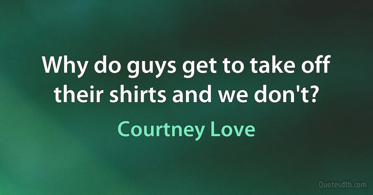 Why do guys get to take off their shirts and we don't? (Courtney Love)