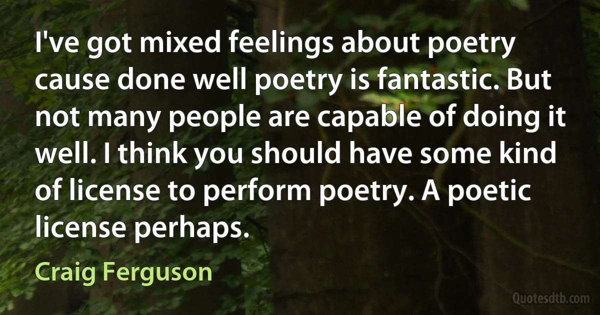 I've got mixed feelings about poetry cause done well poetry is fantastic. But not many people are capable of doing it well. I think you should have some kind of license to perform poetry. A poetic license perhaps. (Craig Ferguson)