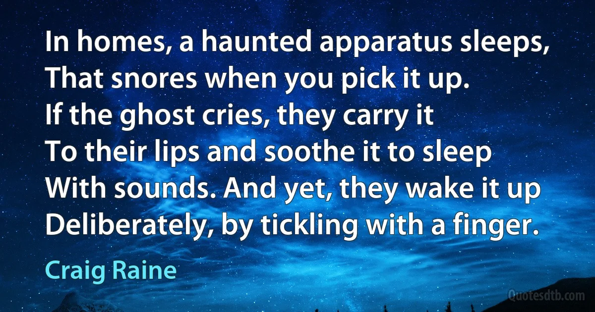 In homes, a haunted apparatus sleeps,
That snores when you pick it up.
If the ghost cries, they carry it
To their lips and soothe it to sleep
With sounds. And yet, they wake it up
Deliberately, by tickling with a finger. (Craig Raine)