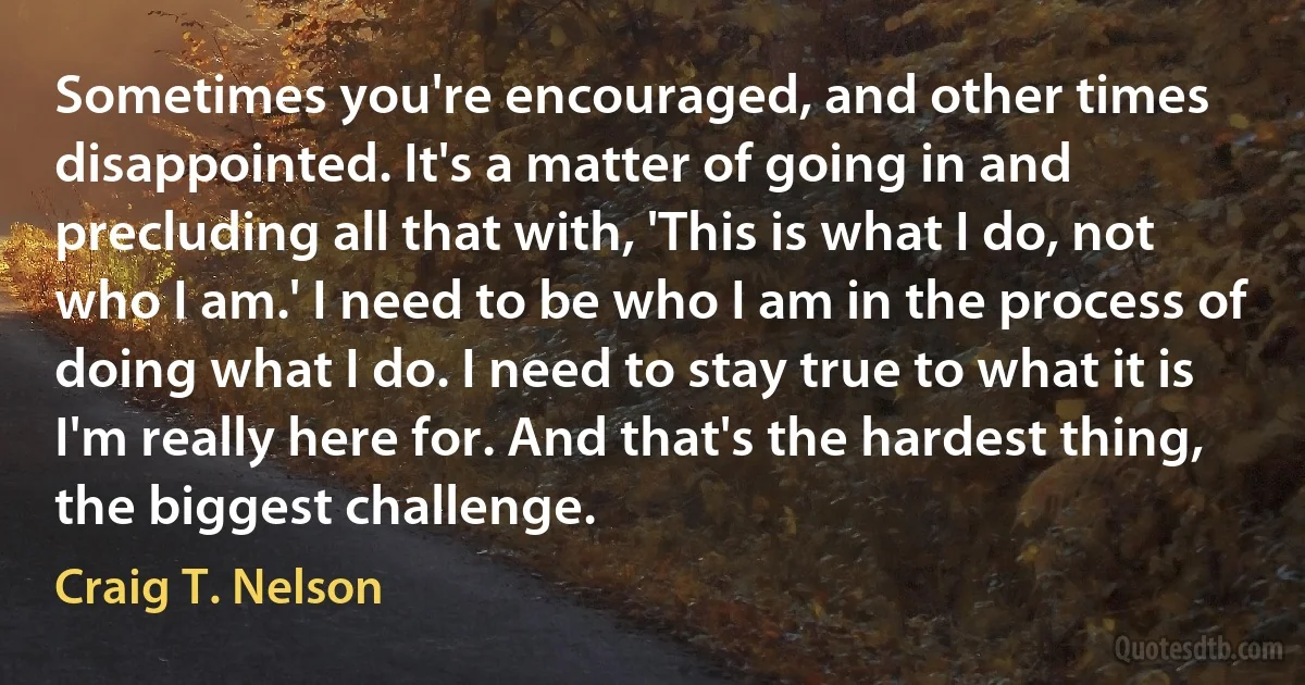 Sometimes you're encouraged, and other times disappointed. It's a matter of going in and precluding all that with, 'This is what I do, not who I am.' I need to be who I am in the process of doing what I do. I need to stay true to what it is I'm really here for. And that's the hardest thing, the biggest challenge. (Craig T. Nelson)