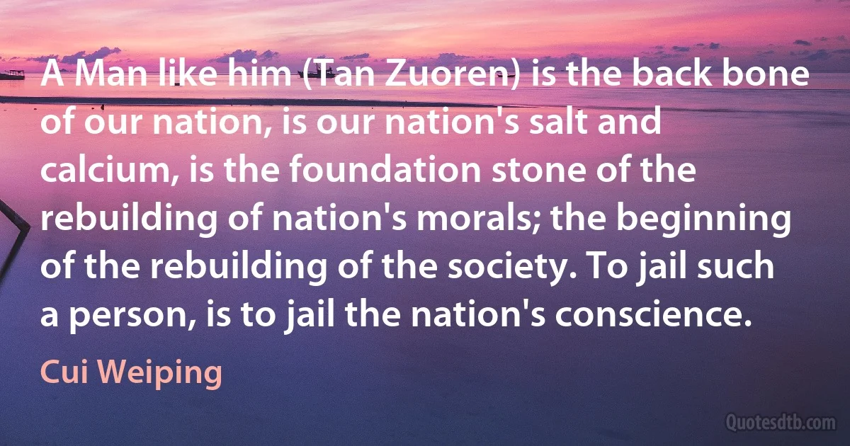 A Man like him (Tan Zuoren) is the back bone of our nation, is our nation's salt and calcium, is the foundation stone of the rebuilding of nation's morals; the beginning of the rebuilding of the society. To jail such a person, is to jail the nation's conscience. (Cui Weiping)