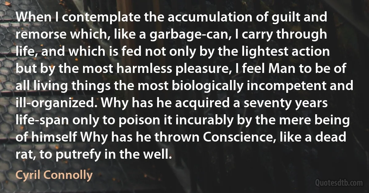 When I contemplate the accumulation of guilt and remorse which, like a garbage-can, I carry through life, and which is fed not only by the lightest action but by the most harmless pleasure, I feel Man to be of all living things the most biologically incompetent and ill-organized. Why has he acquired a seventy years life-span only to poison it incurably by the mere being of himself Why has he thrown Conscience, like a dead rat, to putrefy in the well. (Cyril Connolly)