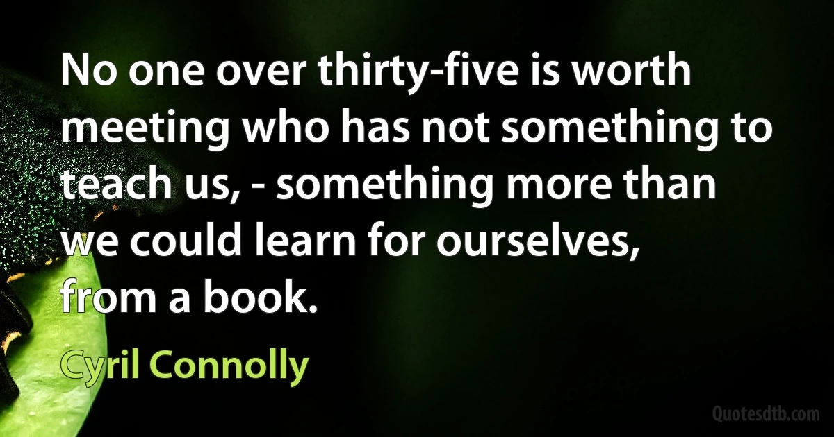 No one over thirty-five is worth meeting who has not something to teach us, - something more than we could learn for ourselves, from a book. (Cyril Connolly)