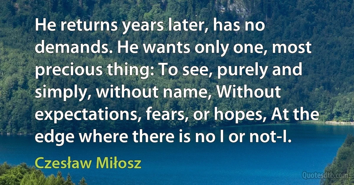 He returns years later, has no demands. He wants only one, most precious thing: To see, purely and simply, without name, Without expectations, fears, or hopes, At the edge where there is no I or not-I. (Czesław Miłosz)