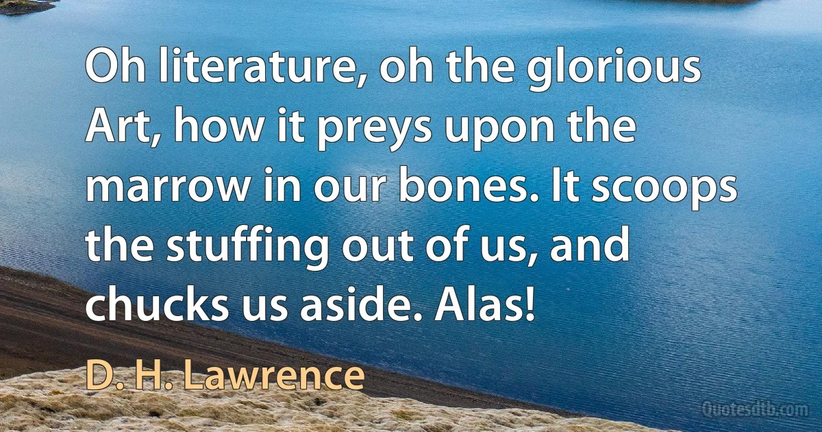 Oh literature, oh the glorious Art, how it preys upon the marrow in our bones. It scoops the stuffing out of us, and chucks us aside. Alas! (D. H. Lawrence)