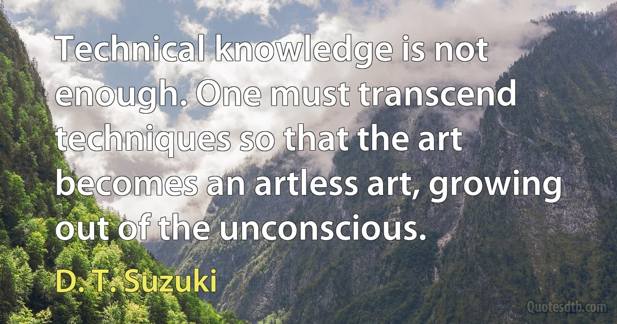 Technical knowledge is not enough. One must transcend techniques so that the art becomes an artless art, growing out of the unconscious. (D. T. Suzuki)