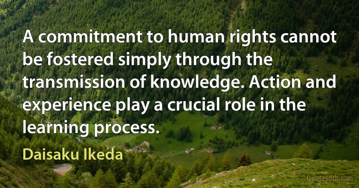 A commitment to human rights cannot be fostered simply through the transmission of knowledge. Action and experience play a crucial role in the learning process. (Daisaku Ikeda)