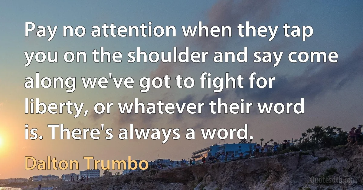 Pay no attention when they tap you on the shoulder and say come along we've got to fight for liberty, or whatever their word is. There's always a word. (Dalton Trumbo)