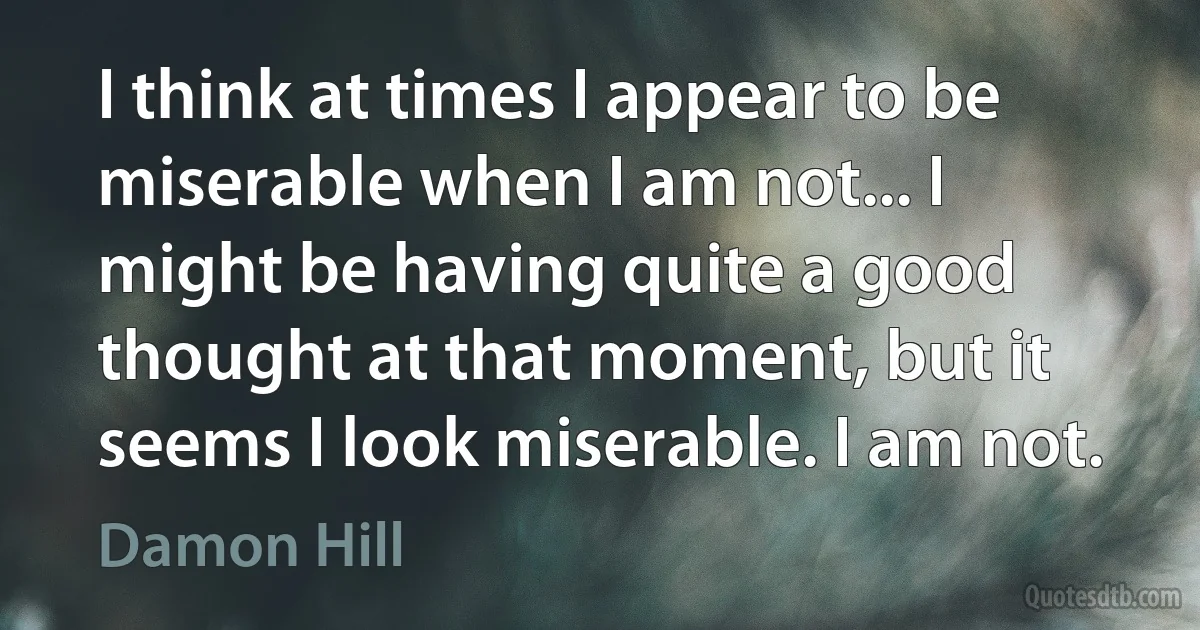 I think at times I appear to be miserable when I am not... I might be having quite a good thought at that moment, but it seems I look miserable. I am not. (Damon Hill)