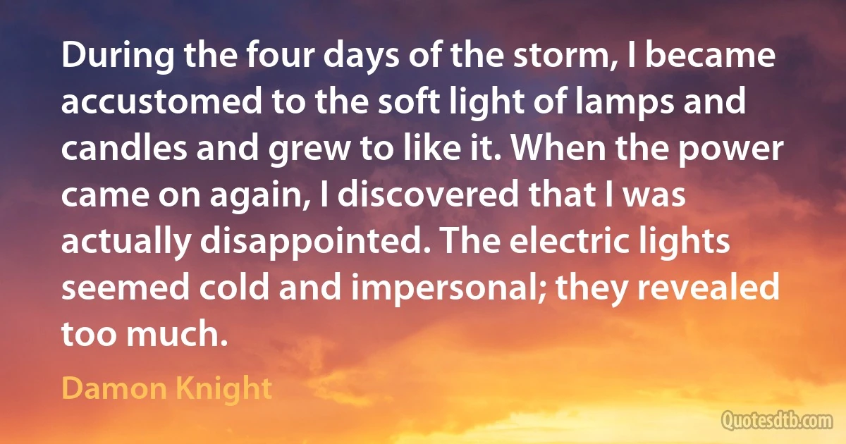 During the four days of the storm, I became accustomed to the soft light of lamps and candles and grew to like it. When the power came on again, I discovered that I was actually disappointed. The electric lights seemed cold and impersonal; they revealed too much. (Damon Knight)