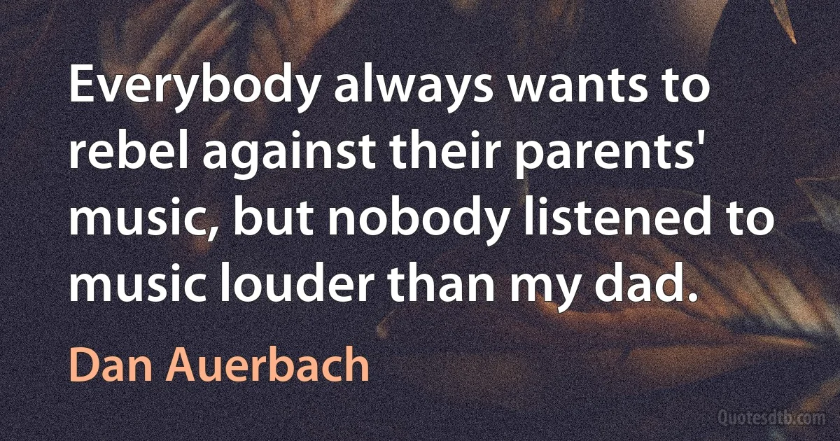 Everybody always wants to rebel against their parents' music, but nobody listened to music louder than my dad. (Dan Auerbach)