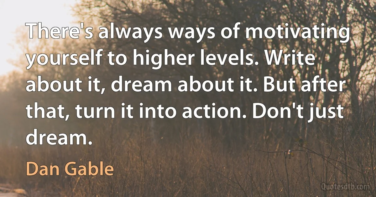 There's always ways of motivating yourself to higher levels. Write about it, dream about it. But after that, turn it into action. Don't just dream. (Dan Gable)