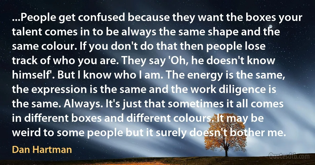 ...People get confused because they want the boxes your talent comes in to be always the same shape and the same colour. If you don't do that then people lose track of who you are. They say 'Oh, he doesn't know himself'. But I know who I am. The energy is the same, the expression is the same and the work diligence is the same. Always. It's just that sometimes it all comes in different boxes and different colours. It may be weird to some people but it surely doesn't bother me. (Dan Hartman)