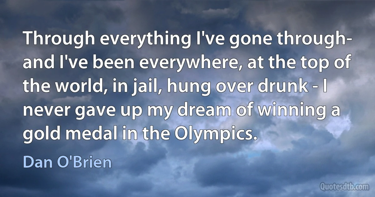 Through everything I've gone through- and I've been everywhere, at the top of the world, in jail, hung over drunk - I never gave up my dream of winning a gold medal in the Olympics. (Dan O'Brien)