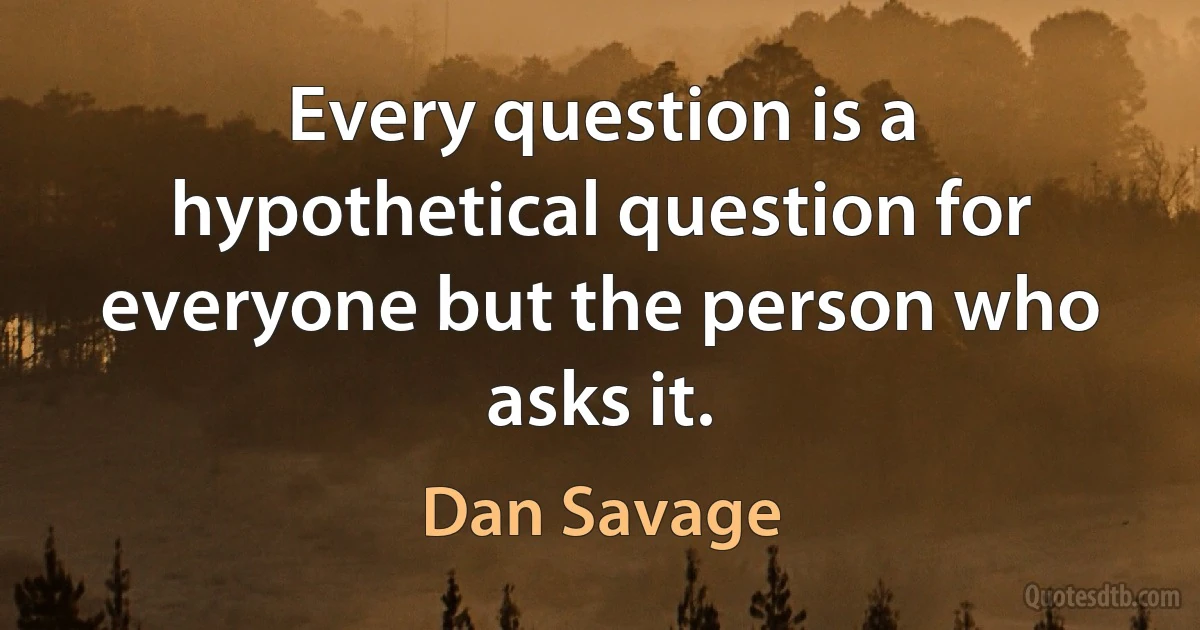 Every question is a hypothetical question for everyone but the person who asks it. (Dan Savage)