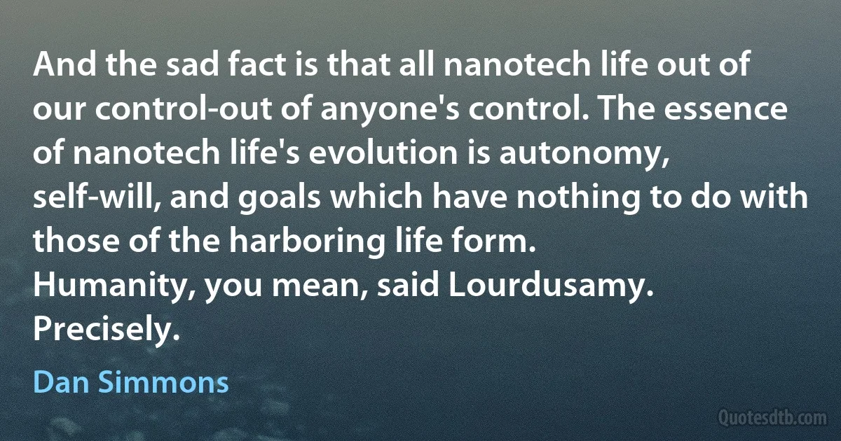 And the sad fact is that all nanotech life out of our control-out of anyone's control. The essence of nanotech life's evolution is autonomy, self-will, and goals which have nothing to do with those of the harboring life form.
Humanity, you mean, said Lourdusamy.
Precisely. (Dan Simmons)