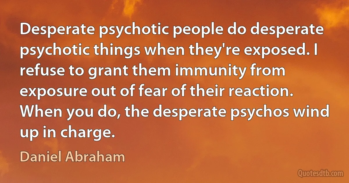 Desperate psychotic people do desperate psychotic things when they're exposed. I refuse to grant them immunity from exposure out of fear of their reaction. When you do, the desperate psychos wind up in charge. (Daniel Abraham)