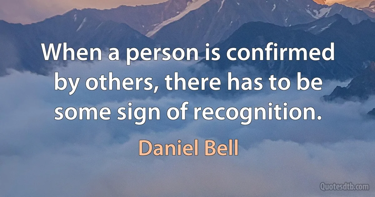 When a person is confirmed by others, there has to be some sign of recognition. (Daniel Bell)