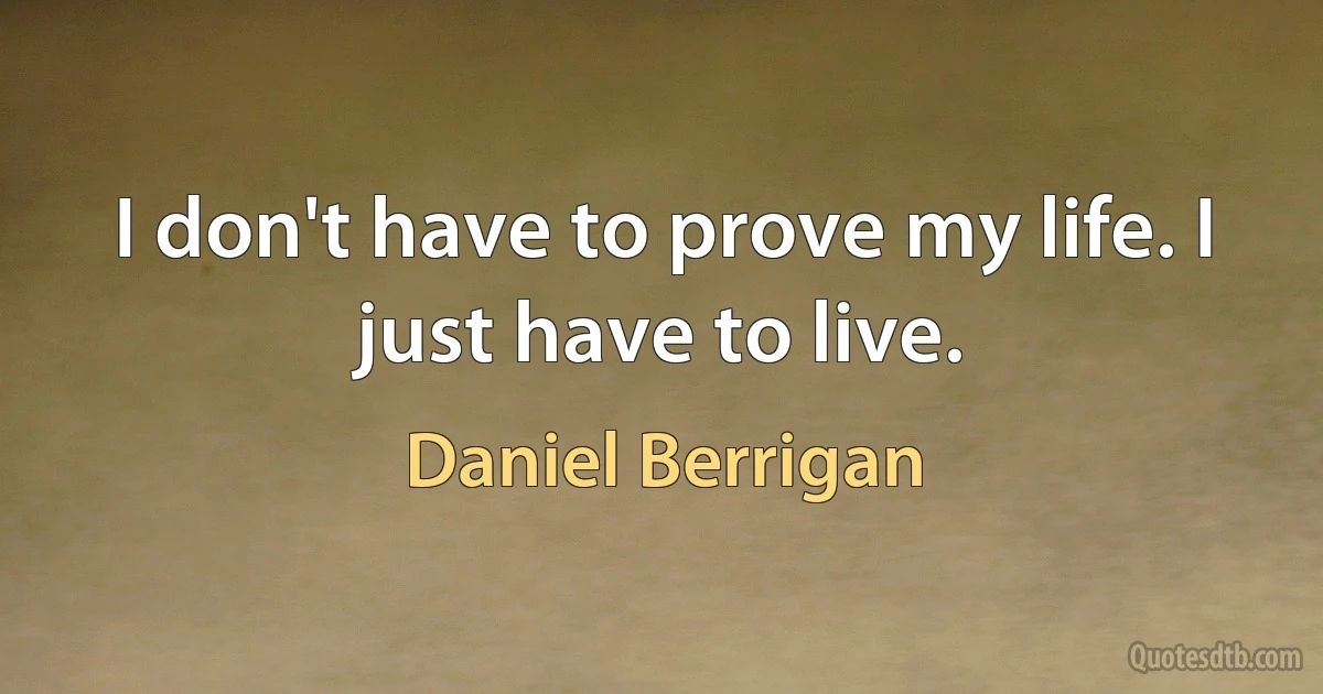 I don't have to prove my life. I just have to live. (Daniel Berrigan)