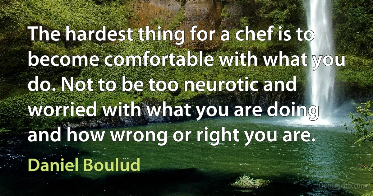 The hardest thing for a chef is to become comfortable with what you do. Not to be too neurotic and worried with what you are doing and how wrong or right you are. (Daniel Boulud)