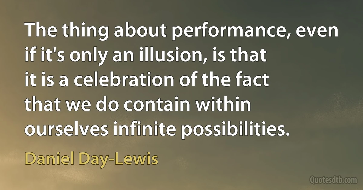 The thing about performance, even if it's only an illusion, is that it is a celebration of the fact that we do contain within ourselves infinite possibilities. (Daniel Day-Lewis)