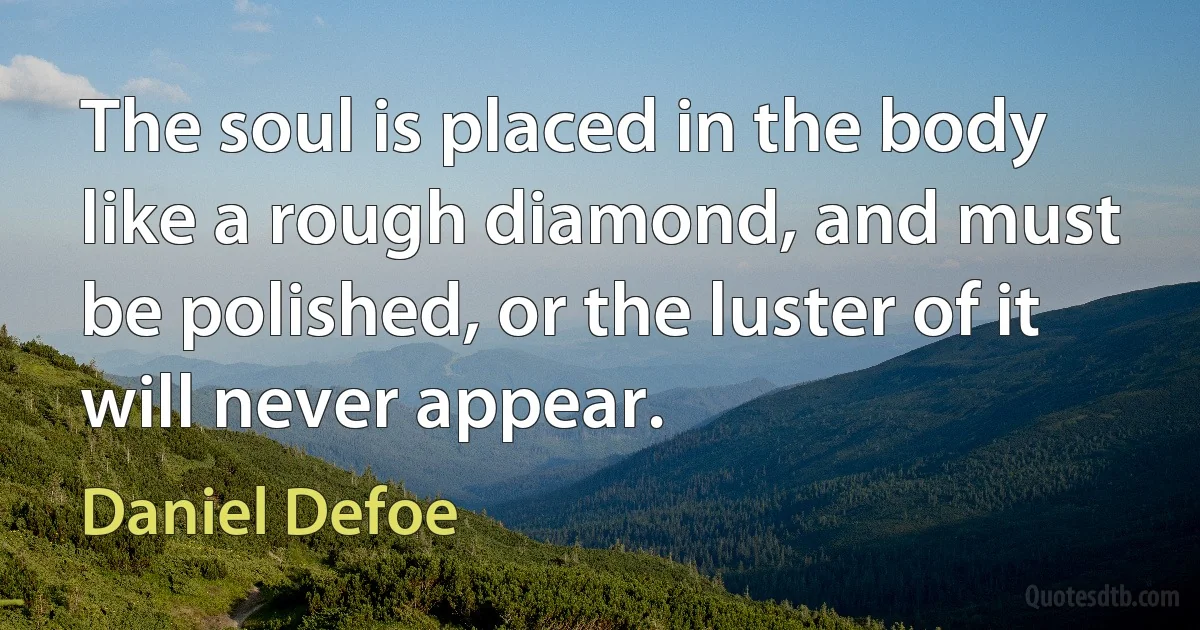 The soul is placed in the body like a rough diamond, and must be polished, or the luster of it will never appear. (Daniel Defoe)