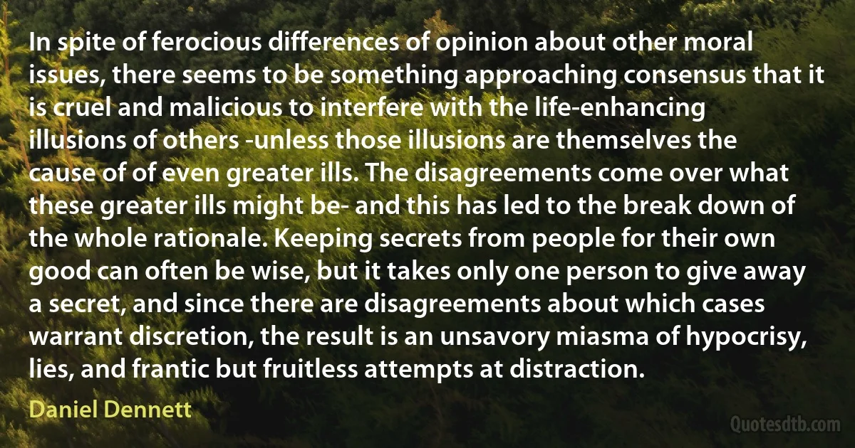 In spite of ferocious differences of opinion about other moral issues, there seems to be something approaching consensus that it is cruel and malicious to interfere with the life-enhancing illusions of others -unless those illusions are themselves the cause of of even greater ills. The disagreements come over what these greater ills might be- and this has led to the break down of the whole rationale. Keeping secrets from people for their own good can often be wise, but it takes only one person to give away a secret, and since there are disagreements about which cases warrant discretion, the result is an unsavory miasma of hypocrisy, lies, and frantic but fruitless attempts at distraction. (Daniel Dennett)